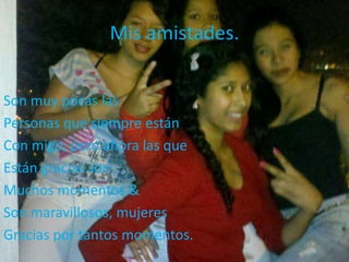 Mis amistades.
Son muy pocas las
Personas que siempre están
Con migo, pero ahora las que
Están gracias son
Muchos momentos &
Son maravillosos, mujeres
Gracias por tantos momentos.
 