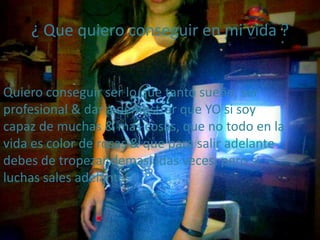 ¿ Que quiero conseguir en mi vida ?
Quiero conseguir ser lo que tanto sueño, ser
profesional & dar a demostrar que YO si soy
capaz de muchas & mas cosas, que no todo en la
vida es color de rosas & que para salir adelante
debes de tropezar demasiadas veces, pero si
luchas sales adelante.
 
