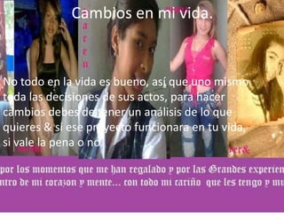 Cambios en mi vida.
No todo en la vida es bueno, así que uno mismo
toda las decisiones de sus actos, para hacer
cambios debes de tener un análisis de lo que
quieres & si ese proyecto funcionara en tu vida,
si vale la pena o no.
 