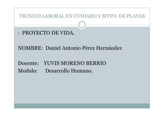 TECNICO LABORAL EN CUIDADO Y MTTO. DE PLAYAS
• PROYECTO DE VIDA.
NOMBRE: Daniel Antonio Pérez Hernández
Docente: YUVIS MORENO BERRIO
Modulo: Desarrollo Humano.
 