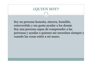 ¿QUIEN SOY?
Soy un persona honesta, sincera, humilde,
extrovertido y me gusta ayudar a los demás
Soy una persona capaz de comprender a las
personas y ayudar a quienes me necesitan siempre y
cuando las cosas estén a mi mano.
 