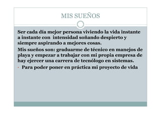 MIS SUEÑOS
Ser cada día mejor persona viviendo la vida instante
a instante con intensidad soñando despierto y
siempre aspirando a mejores cosas.
Mis sueños son: graduarme de técnico en manejos de
playa y empezar a trabajar con mi propia empresa de
hay ejercer una carrera de tecnólogo en sistemas.
• Para poder poner en práctica mi proyecto de vida
 