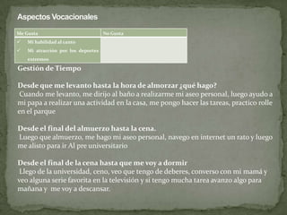 Me Gusta No Gusta
 Mi habilidad al canto
 Mi atracción por los deportes
extremos
Gestión de Tiempo
Desde que me levanto hasta la hora de almorzar ¿qué hago?
Cuando me levanto, me dirijo al baño a realizarme mi aseo personal, luego ayudo a
mi papa a realizar una actividad en la casa, me pongo hacer las tareas, practico rolle
en el parque
Desde el final del almuerzo hasta la cena.
Luego que almuerzo, me hago mi aseo personal, navego en internet un rato y luego
me alisto para ir Al pre universitario
Desde el final de la cena hasta que me voy a dormir
Llego de la universidad, ceno, veo que tengo de deberes, converso con mi mamá y
veo alguna serie favorita en la televisión y si tengo mucha tarea avanzo algo para
mañana y me voy a descansar.
 