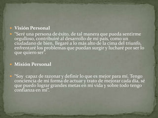  Visión Personal
 “Seré una persona de éxito, de tal manera que pueda sentirme
orgulloso, contribuiré al desarrollo de mí país, como un
ciudadano de bien, llegaré a lo más alto de la cima del triunfo,
enfrentaré los problemas que puedan surgir y lucharé por ser lo
que quiero ser”.
 Misión Personal
 “Soy capaz de razonar y definir lo que es mejor para mí. Tengo
conciencia de mi forma de actuar y trato de mejorar cada día, sé
que puedo lograr grandes metas en mi vida y sobre todo tengo
confianza en mí”.
 