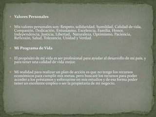  Valores Personales
 Mis valores personales son: Respeto, solidaridad, humildad, Calidad de vida,
Compasión, Dedicación, Entusiasmo, Excelencia, Familia, Honor,
Independencia, Justicia, Libertad, Naturaleza, Optimismo, Paciencia,
Reflexión, Salud, Tolerancia, Unidad y Verdad.
 Mi Programa de Vida
 El propósito de mi vida es ser profesional para ayudar al desarrollo de mi país, y
para tener una calidad de vida mejor.
 Mi realidad para realizar un plan de acción es que no tengo los recursos
económicos para cumplir mis metas, pero buscaré los recursos para poder
acceder a los préstamos y esforzarme en mis estudios y de esa forma poder
tener un excelente empleo o ser la propietaria de mi negocio.
 