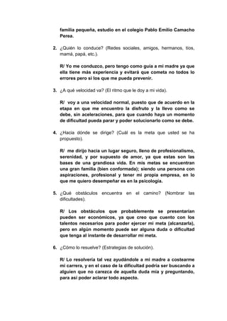 familia pequeña, estudio en el colegio Pablo Emilio Camacho
   Perea.

2. ¿Quién lo conduce? (Redes sociales, amigos, hermanos, tíos,
   mamá, papá, etc.).

   R/ Yo me conduzco, pero tengo como guía a mi madre ya que
   ella tiene más experiencia y evitará que cometa no todos lo
   errores pero si los que me pueda prevenir.

3. ¿A qué velocidad va? (El ritmo que le doy a mi vida).

   R/ voy a una velocidad normal, puesto que de acuerdo en la
   etapa en que me encuentro la disfruto y la llevo como se
   debe, sin aceleraciones, para que cuando haya un momento
   de dificultad pueda parar y poder solucionarlo como se debe.

4. ¿Hacia dónde se dirige? (Cuál es la meta que usted se ha
   propuesto).

   R/ me dirijo hacia un lugar seguro, lleno de profesionalismo,
   serenidad, y por supuesto de amor, ya que estas son las
   bases de una grandiosa vida. En mis metas se encuentran
   una gran familia (bien conformada); siendo una persona con
   aspiraciones, profesional y tener mi propia empresa, en lo
   que me quiero desempeñar es en la psicología.

5. ¿Qué obstáculos encuentra en el camino? (Nombrar las
   dificultades).

   R/ Los obstáculos que probablemente se presentarían
   pueden ser económicos, ya que creo que cuento con los
   talentos necesarios para poder ejercer mi meta (alcanzarla),
   pero en algún momento puede ser alguna duda o dificultad
   que tenga al instante de desarrollar mi meta.

6. ¿Cómo lo resuelve? (Estrategias de solución).

   R/ Lo resolvería tal vez ayudándole a mi madre a costearme
   mi carrera, y en el caso de la dificultad podría ser buscando a
   alguien que no carezca de aquella duda mía y preguntando,
   para así poder aclarar todo aspecto.
 