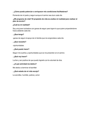 . ¿Cómo puedo potenciar o enriquecer mis condiciones facilitadoras?
Poniendo de mí parte y seguir aunque el camino sea duro cada día
.¿Mi programa de vida? El propósito de vida es analizo mi realidad para realizar el
plan de acción?
¿Cuál es mi realidad?
Soy una joven luchadora con ganas de seguir para lograr lo que quiero proyectándome
hacia adelante cada día
. ¿Que tengo?
-ganas de seguir el apoyo de mi familia que me engrandece cada día
. ¿Que necesito?
-oportunidades
. ¿Qué puedo hacer?
Seguir mis sueños y oportunidades que se me presenten en el camino
. ¿Qué voy hacer?
Luchar y ser positiva de que puedo lograrlo con la voluntad de dios
. ¿A qué actividad me dedico?
Me dedico a terminar el bachiller
. ¿Qué estado de mi vida escojo?
La sencillez, humilde, justicia y amor

 