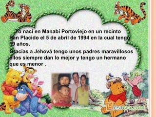 Yo nací en Manabí Portoviejo en un recinto
San Placido el 5 de abril de 1994 en la cual tengo
19 años.
Gracias a Jehová tengo unos padres maravillosos
ellos siempre dan lo mejor y tengo un hermano
que es menor .
 