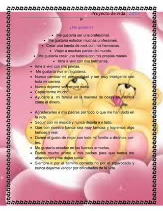 Proyecto de vida 2013
                              P

                       ¿Me gustaría?

                 Me gustaría ser una profesional.
           Me gustaría estudiar muchas profesiones.
          Crear una banda de rock con mis hermanas.
               Viajar a muchas partes del mundo.
     Me gustaría crear una batería con mis propias manos.
                  Irme a vivir con mis hermanas.
    irme a vivir con mis primas.
     Me gustaría vivir en Inglaterra.
    Nunca cambiar mi personalidad y ser muy inteligente con
     toda mi carrera.
    Nunca dejarme vencer por nadie.
    Capacitarme mucho.
    Ayudarle a mi familia en la mayoría de cosas en asuntos
     como el dinero.

 Agradecerles a mis padres por todo lo que me han dado en
  la vida.
 Seguir con mi música y nunca dejarla a n lado.
 Que con nuestra banda sea muy famosa y logremos algo
  famoso y real.
 Darme el gusto de viajar con toda mi familia a distintas par-
  tes.
 Me gustaría estudiar en las fuerzas armadas.
 Darles mucho animo a mis padres para que nunca me
  abandonen y me dejen solita.
 Siempre ir por el camino correcto no por el equivocado y
  nunca dejarme vencer por dificultades de la vida.
 