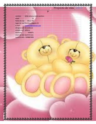 Proyecto de vida 2013
                                           P
nombre       leidy tatiana rubio sanchez
edad                    13
fecha de nacimiento
                 30-jul-99
lugar de nacimiento Bogota DC
             fontibon
e.mail       taxana16@hotmail.com
alergias que padece
             no padesco
estado civil soltera
telefono          5456071
nivel de educacion
             bachillerato
numero celular3208807899
 