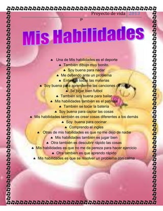 Proyecto de vida 2013
                             P




             Una de Mis habilidades es el deporte
                  También dibujo muy bonito.
                    Soy buena para nadar
                Me defiendo ante un problema
                 Entiendo todas las materias
      Soy buena para aprenderme las canciones de rock
                      Se jugar bien futbol
                También soy buena para bailar
             Mis habilidades también es el patinaje
                  También se tocar la batería
               Soy buena para captar las cosas
 Mis habilidades también es crear cosas diferentes a los demás
                   Soy buena para cocinar
                     Comprendo el ingles
     Otras de mis habilidades es que no me dejo de nadie
             Mis habilidades también es jugar bien
          Otra también es descubrir rápido las cosas
  Mis habilidades es que no me da pereza para hacer ejercicio
              Otra también es que aprendo rápido
   Mis habilidades es que se resolver un problema con calma
 