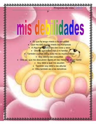 Proyecto de vida 2013
                            P



 .




             Es que le tengo miedo a la oscuridad
           Que me dan mucho miedo las mariposas
            A Algunos insectos me dan cosa y asco
              Otra es que traten mal a mi familia
       También cuando estoy sola me da mucho miedo
                  Soy débil a las cosquillas
 Otra es que me descubren rápido en las mentiras no se mentir
                 Soy débil a que me asusten
               También soy débil a las alturas
               Otra también es a los remolinos
 
