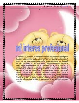 Proyecto de vida 2013
                                 P




Mi profesion es para que yo pueda salir adelante con todos mis estudios ya
que es un bien para mi y poderme superar mis metas propuestas y
ayudarles y devolverles toda la ayuda que me han ofrecido a mis padresy
familia ,por que la escogi esa profesion me gusta y me siento bien de saber
que puedo aprender mucho de mi carrera y sentirme orgullosa de llegar y
lograr todos los obstaculos que hay en la carrera y que se que con la
ayuda de dios y de mis padres pues ser alguien en la vida y se que lo
puedo lograr,la profesion que yo elegi es estar en las fuerzas armadas y
ayudarles a todos los colombianos que lo necesiten y llegar a ser como
capitana , general,etc,con la carrera que pienso estudiar quiero ayudar a
tantos colombiaanos que lo necesitan y demostrarles a muchas personas
que nada es imposible si no tener la ganas y las fuerzas para salir
adelanteel ejercito ,la manira,azapatas y demas ofrecen una ayuda para
todos los colombianos ya sea en exportacion o en otra cosa si pueo
lograrlo.
 