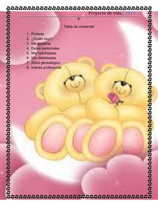 Proyecto de vida 2013
                                   P

                           Tabla de contenido

1.   Portada
2.   ¿Quién soy?
3.   Me gustaría
4.   Datos personales
5.   Mis habilidades
6.   Mis debilidades
7.   Árbol genealógico
8.   Interés profesional
 