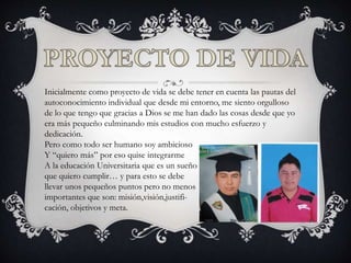 Inicialmente como proyecto de vida se debe tener en cuenta las pautas del
autoconocimiento individual que desde mi entorno, me siento orgulloso
de lo que tengo que gracias a Dios se me han dado las cosas desde que yo
era más pequeño culminando mis estudios con mucho esfuerzo y
dedicación.
Pero como todo ser humano soy ambicioso
Y “quiero más” por eso quise integrarme
A la educación Universitaria que es un sueño
que quiero cumplir… y para esto se debe
llevar unos pequeños puntos pero no menos
importantes que son: misión,visión,justifi-
cación, objetivos y meta.
 