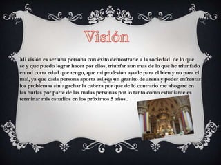 Mi visión es ser una persona con éxito demostrarle a la sociedad de lo que
se y que puedo lograr hacer por ellos, triunfar aun mas de lo que he triunfado
en mi corta edad que tengo, que mi profesión ayude para el bien y no para el
mal, ya que cada persona aporta así sea un granito de arena y poder enfrentar
los problemas sin agachar la cabeza por que de lo contrario me ahogare en
las burlas por parte de las malas personas por lo tanto como estudiante es
terminar mis estudios en los próximos 5 años..
 