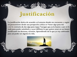 La justificación deriva de acuerdo a el entorno donde me encuentre y según
mi pensamiento desde una perspectiva critica es “tener algo para dar
y no lo contrario de dar algo para tener "escoger que es lo bueno y que es lo
malo para poder asimilarla y sacar adelante lo que quiero tener en un futuro
justificando las derrotas, victorias. Aprendiendo de lo que yo voy cultivando
para así poder ser alguien la vida.
 