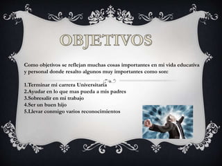 Como objetivos se reflejan muchas cosas importantes en mi vida educativa
y personal donde resalto algunos muy importantes como son:
1.Terminar mi carrera Universitaria
2.Ayudar en lo que mas pueda a mis padres
3.Sobresalir en mi trabajo
4.Ser un buen hijo
5.Llevar conmigo varios reconocimientos
 