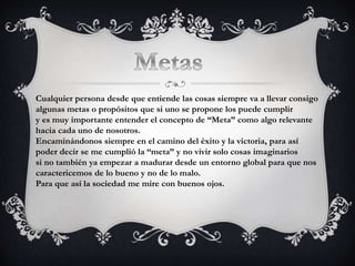 Cualquier persona desde que entiende las cosas siempre va a llevar consigo
algunas metas o propósitos que si uno se propone los puede cumplir
y es muy importante entender el concepto de “Meta” como algo relevante
hacia cada uno de nosotros.
Encaminándonos siempre en el camino del éxito y la victoria, para así
poder decir se me cumplió la “meta” y no vivir solo cosas imaginarios
si no también ya empezar a madurar desde un entorno global para que nos
caractericemos de lo bueno y no de lo malo.
Para que así la sociedad me mire con buenos ojos.
 