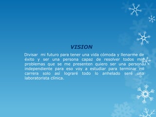 VISION
Divisar mi futuro para tener una vida cómoda y llenarme de
éxito y ser una persona capaz de resolver todos mis
problemas que se me presenten quiero ser una persona
independiente para eso voy a estudiar para terminar mi
carrera solo así lograré todo lo anhelado seré una
laboratorista clínica.
 