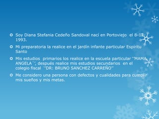  Soy Diana Stefania Cedeño Sandoval nací en Portoviejo el 8-12-
1993.
 Mi preparatoria la realice en el jardín infante particular Espíritu
Santo
 Mis estudios primarios los realice en la escuela particular ‘’MAMA
ANGELA´’, después realice mis estudios secundarios en el
colegio fiscal ‘’DR: BRUNO SANCHEZ CARREÑO’’
 Me considero una persona con defectos y cualidades para cumplir
mis sueños y mis metas.
 