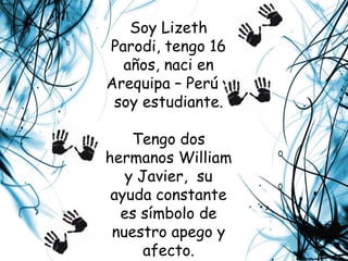 Soy Lizeth Parodi, tengo 16 años, naci en  Arequipa – Perú y soy estudiante.Tengo dos hermanos William y Javier,  su ayuda constante es símbolo de nuestro apego y afecto.Mis padres Victoria y Roberto, me motivan a ser grande y a no conformarme.