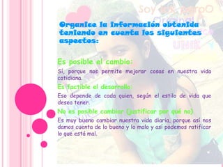 Es posible el cambio:
Sí, porque nos permite mejorar cosas en nuestra vida
cotidiana.
Es factible el desarrollo:
Eso depende de cada quien, según el estilo de vida que
desea tener.
No es posible cambiar (justificar por qué no)
Es muy bueno cambiar nuestra vida diaria, porque así nos
damos cuenta de lo bueno y lo malo y así podemos ratificar
lo que está mal.
Organice la información obtenida
teniendo en cuenta los siguientes
aspectos:
 