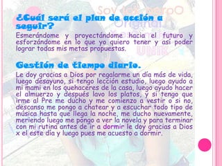 ¿Cuál será el plan de acción a
seguir?
Esmerándome y proyectándome hacia el futuro y
esforzándome en lo que yo quiero tener y así poder
lograr todas mis metas propuestas.
Gestión de tiempo diario.
Le doy gracias a Dios por regalarme un día más de vida,
luego desayuno, si tengo lección estudio, luego ayudo a
mi mami en los quehaceres de la casa, luego ayudo hacer
el almuerzo y después lavo los platos, y si tengo que
irme al Pre me ducho y me comienzo a vestir o si no,
descanso me pongo a chatear y a escuchar todo tipo de
música hasta que llega la noche, me ducho nuevamente,
meriendo luego me pongo a ver la novela y para terminar
con mi rutina antes de ir a dormir le doy gracias a Dios
x el este día y luego pues me acuesto a dormir.
 