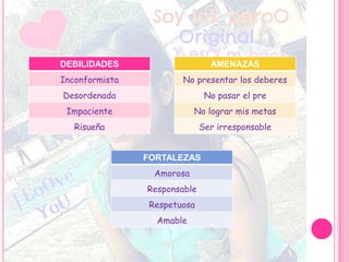 DEBILIDADES
Inconformista
Desordenada
Impaciente
Risueña
AMENAZAS
No presentar los deberes
No pasar el pre
No lograr mis metas
Ser irresponsable
FORTALEZAS
Amorosa
Responsable
Respetuosa
Amable
 