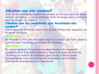 ¿Cuáles son mis sueños?
Unos de mis principales sueños es culminar mi carrera, para así poder
obtener un trabajo, y con mi esfuerzo tener mi propia casa y si Dios lo
permite formar una familia.
¿Cuáles son las realidades que favorecen mis
sueños?
Con el apoyo de mi familia sobre todo de mis Padres y por supuesto con
mi mayor esfuerzo.
Mi misión:
Es terminar el Pre para así poder seguir la carrera que tanto deseo y
culminar como Tecnóloga en Análisis de Sistemas.
Mi visión:
Es crecer mediante la experiencia adquirida durante el periodo
académico de la Educación Superior y llegar a obtener mi título de
Tecnóloga en Análisis de Sistemas, para que en el futuro poder
desempeñarme como una profesional competente en el Diseño y
Elaboración de programas de Computación.
 