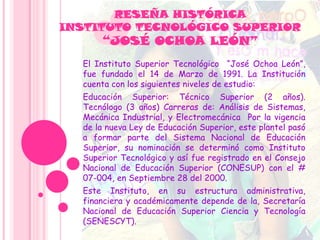 RESEÑA HISTÓRICA
INSTITUTO TECNOLÓGICO SUPERIOR
“JOSÉ OCHOA LEÓN”
El Instituto Superior Tecnológico “José Ochoa León”,
fue fundado el 14 de Marzo de 1991. La Institución
cuenta con los siguientes niveles de estudio:
Educación Superior: Técnico Superior (2 años).
Tecnólogo (3 años) Carreras de: Análisis de Sistemas,
Mecánica Industrial, y Electromecánica Por la vigencia
de la nueva Ley de Educación Superior, este plantel pasó
a formar parte del Sistema Nacional de Educación
Superior, su nominación se determinó como Instituto
Superior Tecnológico y así fue registrado en el Consejo
Nacional de Educación Superior (CONESUP) con el #
07-004, en Septiembre 28 del 2000.
Este Instituto, en su estructura administrativa,
financiera y académicamente depende de la, Secretaría
Nacional de Educación Superior Ciencia y Tecnología
(SENESCYT).
 