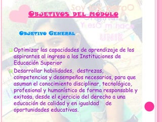  Optimizar las capacidades de aprendizaje de los
aspirantes al ingreso a las Instituciones de
Educación Superior
 Desarrollar habilidades, destrezas,
competencias y desempeños necesarios, para que
asuman el conocimiento disciplinar, tecnológico,
profesional y humanístico de forma responsable y
exitosa, desde el ejercicio del derecho a una
educación de calidad y en igualdad de
oportunidades educativas.
OBJETIVOS DEL MÓDULO
OBJETIVO GENERAL
 