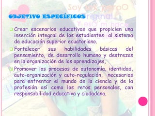  Crear escenarios educativos que propicien una
inserción integral de los estudiantes al sistema
de educación superior ecuatoriano.
 Fortalecer sus habilidades básicas del
pensamiento, de desarrollo humano y destrezas
en la organización de los aprendizajes,
 Promover los procesos de autonomía, identidad,
auto-organización y auto-regulación, necesarios
para enfrentar el mundo de la ciencia y de la
profesión así como los retos personales, con
responsabilidad educativa y ciudadana.
OBJETIVO ESPECÍFICOS
 