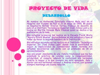 PROYECTO DE VIDA
Mi nombre es Katherine Estefanía Viveros Melo nací en el
Hospital San Vicente de Paul el 21 de mayo de 1995. Mi padre
es Dagoberto Bolívar Viveros Torres, trabaja de docente de
aula en el Instituto Tecnológico Superior José Ochoa León y mi
madre es Martha Yolanda Melo Illescas quien se dedica a los
quehaceres de la casa .
Mis estudios primarios los realice en la Escuela Fiscal Mixta
“Aurelio Prieto Muelas” destacándome en mis estudios y tuve el
honor de llevar la segunda bandera de la Institución.
Mis estudios secundarios los realice en el Instituto Tecnológico
Superior “Dr. José Ochoa León” donde tuve la posibilidad se
seguir la especialidad de Contabilidad donde termine mis
estudios secundarios con éxito con un promedio de 18 en
aprovechamiento.
Soy una joven obediente de una familia tradicional que me han
enseñado la práctica de valores como la responsabilidad,
solidaridad, el respeto, además la conforman mis hermanos
Priscila la mayor y la que siempre me está apoyando, Galo y
Xavier son mis hermanos varones y Andrea viveros, con quienes
siempre mantengo una buena relación.
DESARROLLO
 