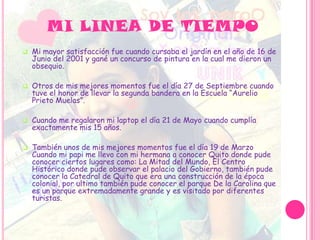 MI LINEA DE TIEMPO
 Mi mayor satisfacción fue cuando cursaba el jardín en el año de 16 de
Junio del 2001 y gané un concurso de pintura en la cual me dieron un
obsequio.
 Otros de mis mejores momentos fue el día 27 de Septiembre cuando
tuve el honor de llevar la segunda bandera en la Escuela “Aurelio
Prieto Muelas”.
 Cuando me regalaron mi laptop el día 21 de Mayo cuando cumplía
exactamente mis 15 años.
 También unos de mis mejores momentos fue el día 19 de Marzo
Cuando mi papi me llevo con mi hermana a conocer Quito donde pude
conocer ciertos lugares como: La Mitad del Mundo, El Centro
Histórico donde pude observar el palacio del Gobierno, también pude
conocer la Catedral de Quito que era una construcción de la época
colonial, por ultimo también pude conocer el parque De la Carolina que
es un parque extremadamente grande y es visitado por diferentes
turistas.
 