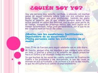 ¿QUIÉN SOY YO?
Soy una persona muy sencilla, cariñosa, y educada con muchas
ganas de seguir adelante sobre todo con mis estudios para
poder llegar hacer una gran profesional, también me gusta
mucho el deporte, por lo que intento siempre estar lo más
activa posible en estos dos ámbitos, que ocupan gran parte de
mi tiempo, siempre me propongo metas, que debo lograr en el
tiempo determinado, tengo gran perseverancia, por lo que no se
me complica nada en hacer las cosas.
¿Cuáles son las condiciones facilitadoras
impulsadora de su desarrollo?
(Tanto personas como las existencias en el
medio)
Dios, El me da fuerzas para seguir adelante con mi vida diaria.
Mi familia, porque ellos me impulsan a que siempre este activa
en todo, y gracias a ellos y a mi valentía me puedo proyectar
hacia el futuro y así alcanzar todas mis metas.
Ya que muchas de las veces me cuesta controlar mi frustración
frente a los problemas y me descontrolo, lo que me causa un
retraso en mis actividades, y un rechazo a lo que no me resulta,
lo que me dificultaría el camino al emprendimiento.
 