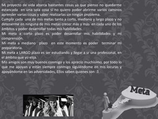 Mi proyecto de vida abarca bastantes cosas ya que pienso no quedarme
estancada en una sola cosa si no quiero poder abrirme varios caminos
aprender varias cosas y saber realizarlas sin ningún problema.
Cumplir cada una de mis metas tanto a corto, mediano y largo plazo y no
detenerme en ninguna de mis metas crecer más y más en cada uno de los
ámbitos y poder desarrollar todas mis habilidades.
Mi meta a corto plazo es poder desarrollar mis habilidades y mi
comprensión.
Mi meta a mediano plazo en este momento es poder terminar mi
preparatoria.
Mi meta a LARGO plazo es ser estudiando y llegar a sr una profesional, en
el ámbito que yo elija.
Mis amigos son muy buenos conmigo y los aprecio muchísimo, por todo lo
que me apoyan y están siempre conmigo siguiéndome en mis locuras y
apoyándome en las adversidades, Ellos saben quienes son :3
 