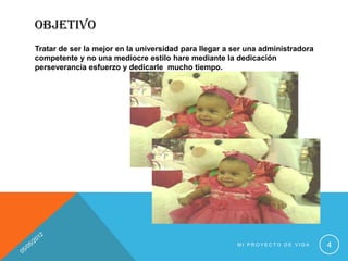 OBJETIVO
Tratar de ser la mejor en la universidad para llegar a ser una administradora
competente y no una mediocre estilo hare mediante la dedicación
perseverancia esfuerzo y dedicarle mucho tiempo.




                                                       MI PROYECTO DE VIDA      4
 