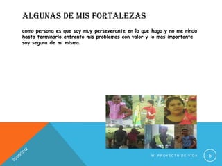 ALGUNAS DE MIS FORTALEZAS
como persona es que soy muy perseverante en lo que hago y no me rindo
hasta terminarlo enfrento mis problemas con valor y lo más importante
soy segura de mi misma.




                                                   MI PROYECTO DE VIDA   5
 