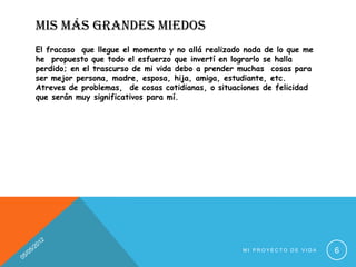 MIS MÁS GRANDES MIEDOS
El fracaso que llegue el momento y no allá realizado nada de lo que me
he propuesto que todo el esfuerzo que invertí en lograrlo se halla
perdido; en el trascurso de mi vida debo a prender muchas cosas para
ser mejor persona, madre, esposa, hija, amiga, estudiante, etc.
Atreves de problemas, de cosas cotidianas, o situaciones de felicidad
que serán muy significativos para mí.




                                                    MI PROYECTO DE VIDA   6
 