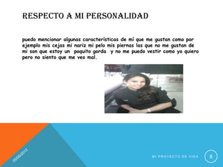 RESPECTO A MI PERSONALIDAD

puedo mencionar algunas características de mí que me gustan como por
ejemplo mis cejas mi nariz mi pelo mis piernas las que no me gustan de
mi son que estoy un poquito gorda y no me puedo vestir como yo quiero
pero no siento que me veo mal.




                                                   MI PROYECTO DE VIDA   8
 