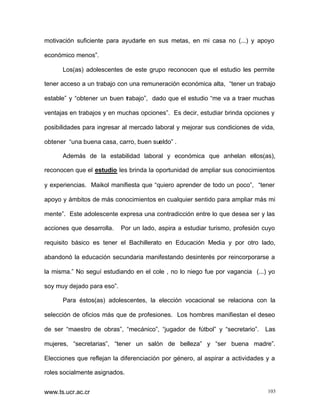 motivación suficiente para ayudarle en sus metas, en mi casa no (...) y apoyo
económico menos”.
Los(as) adolescentes de este grupo reconocen que el estudio les permite
tener acceso a un trabajo con una remuneración económica alta, “tener un trabajo
estable” y “obtener un buen trabajo”, dado que el estudio “me va a traer muchas
ventajas en trabajos y en muchas opciones”. Es decir, estudiar brinda opciones y
posibilidades para ingresar al mercado laboral y mejorar sus condiciones de vida,
obtener “una buena casa, carro, buen sueldo” .
Además de la estabilidad laboral y económica que anhelan ellos(as),
reconocen que el estudio les brinda la oportunidad de ampliar sus conocimientos
y experiencias. Maikol manifiesta que “quiero aprender de todo un poco”, “tener
apoyo y ámbitos de más conocimientos en cualquier sentido para ampliar más mi
mente”. Este adolescente expresa una contradicción entre lo que desea ser y las
acciones que desarrolla.

Por un lado, aspira a estudiar turismo, profesión cuyo

requisito básico es tener el Bachillerato en Educación Media y por otro lado,
abandonó la educación secundaria manifestando desinterés por reincorporarse a
la misma.” No seguí estudiando en el cole , no lo niego fue por vagancia (...) yo
soy muy dejado para eso”.
Para éstos(as) adolescentes, la elección vocacional se relaciona con la
selección de oficios más que de profesiones. Los hombres manifiestan el deseo
de ser “maestro de obras”, “mecánico”, “jugador de fútbol” y “secretario”.

Las

mujeres, “secretarias”, “tener un salón de belleza” y “ser buena madre”.
Elecciones que reflejan la diferenciación por género, al aspirar a actividades y a
roles socialmente asignados.
www.ts.ucr.ac.cr

103

 