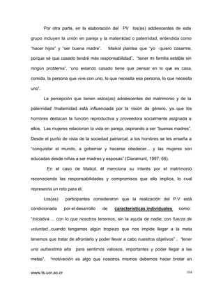 Por otra parte, en la elaboración del PV los(as) adolescentes de este
grupo incluyen la unión en pareja y la maternidad o paternidad, entendida como
“hacer hijos” y “ser buena madre”.

Maikol plantea que “yo

quiero casarme,

porque sé que casado tendré más responsabilidad”, “tener mi familia estable sin
ningún problema”, “uno estando casado tiene que pensar en lo que es casa,
comida, la persona que vive con uno, lo que necesita esa persona, lo que necesita
uno”.
La percepción que tienen estos(as) adolescentes del matrimonio y de la
paternidad /maternidad está influenciada por la visión de género, ya que los
hombres destacan la función reproductiva y proveedora socialmente asignada a
ellos. Las mujeres relacionan la vida en pareja, aspirando a ser “buenas madres”.
Desde el punto de vista de la sociedad patriarcal, a los hombres se les enseña a
“conquistar el mundo, a gobernar y hacerse obedecer... y las mujeres son
educadas desde niñas a ser madres y esposas” (Claramunt, 1997: 66).
En el caso de Maikol, él menciona su interés por el matrimonio
reconociendo las responsabilidades y compromisos que ello implica, lo cual
representa un reto para él.
Los(as)
condicionada

participantes consideraron que la realización del P.V está
por el desarrollo

de

características individuales

como:

“Iniciativa ... con lo que nosotros tenemos, sin la ayuda de nadie, con fuerza de
voluntad...cuando tengamos algún tropiezo que nos impide llegar a la meta
tenemos que tratar de afrontarlo y poder llevar a cabo nuestros objetivos” , “tener
una autoestima alta
metas”,

para sentirnos valiosos, importantes y poder llegar a las

“motivación es algo que nosotros mismos debemos hacer brotar en

www.ts.ucr.ac.cr

104

 