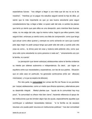 expectativas futuras: “nos obligan a llegar a una meta que tal vez no es la de
nosotros”, “mientras yo no pague mis estudios seguiré siendo la hija de ellos, yo
siento que lo más importante es que yo sea buena estudiante para seguir
considerándome hija, si llego a fallar, si quiero salir del cole, si cambio los planes
que tenía yo siento que para ellos es una decepción, pero mientras lleve buenas
notas, no me salga del cole, siga la misma rutina, haga lo que ellos quieren, todo
seguirá bien, entonces yo siento como una falta de comprensión, como que tengo
que actuar como ellos quieren y siempre es como echando en cara que cuando
pido algo mejor no pedir porque tengo que pedir sólo del cole y cuando pido otra
cosa es como... le dimos para tal cosa y todavía está pidiendo otra, como que
sirvo sólo como estudiante no como persona ni nada así”, “ sinceramente uno con
la familia, no cuenta”.
La percepción que tienen estos(as) adolescentes sobre la familia evidencia
su interés por obtener autonomía e independencia. Es decir,

por lograr un

equilibrio entre sus necesidades y expectativas, con las de sus padres. Situación
que en este caso en particular, ha generado controversia entre ser

ellos(as)

mismos(as) y lo que se espera de ellos(as).
Por otra parte, la comunidad de Lomas del Río de Pavas no es percibida
por los(as) adolescentes, como un medio que ofrezca opciones y alternativas para
su desarrollo integral.

Maikol plantea que “ayuda de la comunidad hay muy

poca”, “la comunidad no ofrece más bien cierra”, haciendo referencia al apoyo de
las instituciones que les brindan algún tipo de ayuda, especialmente aquellas que
contribuyan a satisfacer necesidades básicas:

“si la familia es de escasos

recursos uno puede pedir recursos en instituciones públicas”, “nos dan comodidad
www.ts.ucr.ac.cr

106

 
