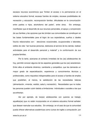 escasos recursos económicos que “limitan el acceso o la permanencia en el
sistema educativo formal, escasas fuentes de empleo, escasas posibilidades de
recreación y educación, recomposición familiar, dificultades en la comunicación
entre padres e hijos, alcoholismo del padre”, entre otros.

Sin embargo,

manifiestan que el desarrollo de sus recursos personales, el apoyo y comprensión
de sus familias y las opciones que les brinden sus comunidades se constituyen en
las bases fundamentales para el logro de sus expectativas, sueños o ideales
futuros relacionados con :

elecciones vocacionales, ocupacionales o laborales,

estilos de vida: “ser buenas personas, dedicarse al servicio de los demás, realizar
actividades para el desarrollo personal y material” y la conformación de sus
propias familias.
Por lo tanto, acercarse al contexto inmediato de los (as) adolescentes de
hoy, permitió conocer algunos de los aspectos generales que los (as) caracterizan.
Entre ellos el ambiente dinámico, cambiante y competitivo, que les demanda un
mayor grado de especialización, experiencia y conocimientos técnicos y
profesionales, como requisitos indispensables para el acceso a fuentes de empleo
que posibilitan,

al

menos,

la

satisfacción

de

las

necesidades

básicas

(alimentación, vivienda, vestido, salud y recreación). Necesidades que no todas
las personas pueden cubrir debido a limitaciones individuales o sociales a las que
se enfrentan.
Así por ejemplo, de los(as) adolescentes con quienes se trabajó,
aquellos(as) que no están incorporados en el sistema educativo formal señalan
que desean reanudar sus estudios. Sin embargo, en el caso de que la comunidad
pueda ofrecer alternativas académicas como cursos de inglés o computación, por
www.ts.ucr.ac.cr

120

 
