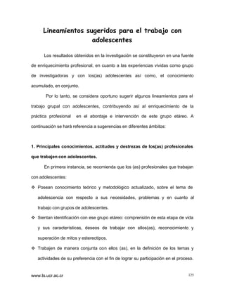Lineamientos sugeridos para el trabajo con
adolescentes
Los resultados obtenidos en la investigación se constituyeron en una fuente
de enriquecimiento profesional, en cuanto a las experiencias vividas como grupo
de investigadoras y con los(as) adolescentes así como, el conocimiento
acumulado, en conjunto.
Por lo tanto, se considera oportuno sugerir algunos lineamientos para el
trabajo grupal con adolescentes, contribuyendo así al enriquecimiento de la
práctica profesional

en el abordaje e intervención de este grupo etáreo. A

continuación se hará referencia a sugerencias en diferentes ámbitos:

1. Principales conocimientos, actitudes y destrezas de los(as) profesionales
que trabajen con adolescentes.
En primera instancia, se recomienda que los (as) profesionales que trabajan
con adolescentes:
v Posean conocimiento teórico y metodológico actualizado, sobre el tema de
adolescencia con respecto a sus necesidades, problemas y en cuanto al
trabajo con grupos de adolescentes.
v Sientan identificación con ese grupo etáreo: comprensión de esta etapa de vida
y sus características, deseos de trabajar con ellos(as), reconocimiento y
superación de mitos y estereotipos.
v Trabajen de manera conjunta con ellos (as), en la definición de los temas y
actividades de su preferencia con el fin de lograr su participación en el proceso.

www.ts.ucr.ac.cr

125

 