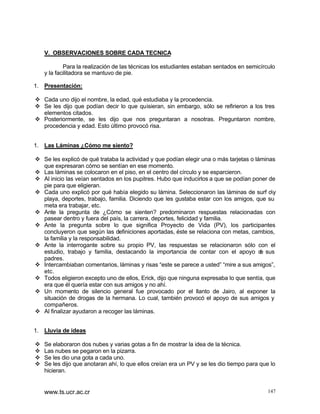 V. OBSERVACIONES SOBRE CADA TECNICA
Para la realización de las técnicas los estudiantes estaban sentados en semicírculo
y la facilitadora se mantuvo de pie.
1. Presentación:
v Cada uno dijo el nombre, la edad, qué estudiaba y la procedencia.
v Se les dijo que podían decir lo que quisieran, sin embargo, sólo se refirieron a los tres
elementos citados.
v Posteriormente, se les dijo que nos preguntaran a nosotras. Preguntaron nombre,
procedencia y edad. Esto último provocó risa.
1. Las Láminas ¿Cómo me siento?
v Se les explicó de qué trataba la actividad y que podían elegir una o más tarjetas o láminas
que expresaran cómo se sentían en ese momento.
v Las láminas se colocaron en el piso, en el centro del círculo y se esparcieron.
v Al inicio las veían sentados en los pupitres. Hubo que inducirlos a que se podían poner de
pie para que eligieran.
v Cada uno explicó por qué había elegido su lámina. Seleccionaron las láminas de surf oy
playa, deportes, trabajo, familia. Diciendo que les gustaba estar con los amigos, que su
meta era trabajar, etc.
v Ante la pregunta de ¿Cómo se sienten? predominaron respuestas relacionadas con
pasear dentro y fuera del país, la carrera, deportes, felicidad y familia.
v Ante la pregunta sobre lo que significa Proyecto de Vida (PV), los participantes
concluyeron que según las definiciones aportadas, éste se relaciona con metas, cambios,
la familia y la responsabilidad.
v Ante la interrogante sobre su propio PV, las respuestas se relacionaron sólo con el
estudio, trabajo y familia, destacando la importancia de contar con el apoyo d sus
e
padres.
v Intercambiaban comentarios, láminas y risas “este se parece a usted” “mire a sus amigos”,
etc.
v Todos eligieron excepto uno de ellos, Erick, dijo que ninguna expresaba lo que sentía, que
era que él quería estar con sus amigos y no ahí.
v Un momento de silencio general fue provocado por el llanto de Jairo, al exponer la
situación de drogas de la hermana. Lo cual, también provocó el apoyo de sus amigos y
compañeros.
v Al finalizar ayudaron a recoger las láminas.
1. Lluvia de ideas
v
v
v
v

Se elaboraron dos nubes y varias gotas a fin de mostrar la idea de la técnica.
Las nubes se pegaron en la pizarra.
Se les dio una gota a cada uno.
Se les dijo que anotaran ahí, lo que ellos creían era un PV y se les dio tiempo para que lo
hicieran.

www.ts.ucr.ac.cr

147

 