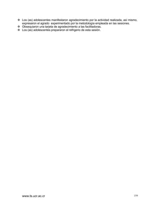 v Los (as) adolescentes manifestaron agradecimiento por la actividad realizada, así mismo,
expresaron el agrado experimentado por la metodología empleada en las sesiones.
v Obsequiaron una tarjeta de agradecimiento a las facilitadoras.
v Los (as) adolescentes prepararon el refrigerio de esta sesión.

www.ts.ucr.ac.cr

159

 