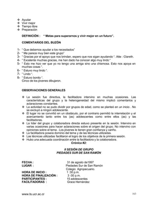 v
v
v
v

Ayudar
Vivir mejor
Tiempo libre
Preparación
DEFINICIÓN :

“ Metas para superarnos y vivir mejor en un futuro”.

COMENTARIOS DEL BUZÓN

12345-

“ Que debemos ayudar a los necesitados”
“ Me parece muy bien este grupo”
“ Gracias por el apoyo que nos brindan, espero que nos sigan ayudando “. Atte : Clareth.
“ Excelente muchas gracias, me han dado ha conocer algo muy lindo “
“ Esto me hizo ver que yo no tengo una amiga sino una chismosa. Esto nos apoya en
muchas cosas “.
6- “ Estuvo muy lindo “.
7- “ Lindo “.
8- “ Estuvo bonito “.
Cinco de los jóvenes dibujaron.
OBSERVACIONES GENERALES
v La sesión fue directiva, la facilitadora intervino en muchas ocasiones. Las
características del grupo y la heterogeneidad del mismo implicó comentarios y
aclaraciones constantes.
v La actividad no se pudo dividir por grupos de edad, como se planteó en un inicio . No
se excluyó a ningún adolescente.
v El lugar no se convirtió en un obstáculo, por el contrario permitió la interrelación y el
acercamiento tanto entre los (as) adolescentes como entre ellos (as) y las
facilitadoras.
v La líder del grupo y colaboradora directa estuvo presente en la sesión. Intervino en
varias ocasiones para hacer aclaraciones sobre el origen del grupo. No intervino con
opiniones sobre el tema . Los jóvenes le tienen gran confianza y cariño.
v La facilitadora poseía dominio del tema y de las técnicas utilizadas.
v Las técnicas utilizadas facilitaron el logro de los objetivos de la primera sesión.
v Hubo una adecuada coordinación entre la facilitadora y la colaboradora.
Crónica #2:
II SESIÓN DE GRUPO
PIEDADES SUR DE SAN RAMÓN
FECHA :
LUGAR :
HORA DE INICIO :
HORA DE FINALIZACIÓN :
PARTICIPANTES :
FACILITADORAS :

www.ts.ucr.ac.cr

31 de agosto de1997
Piedades Sur de San Ramón
Colegio Agropecuario.
1 :30 p.m.
3 :00 p.m.
15 adolescentes
Grace Hernández

163

 