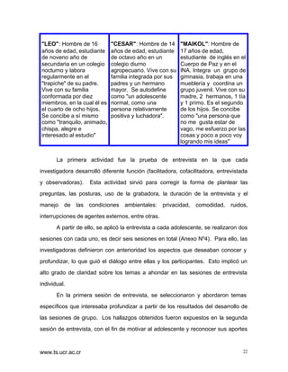 "LEO": Hombre de 16
años de edad, estudiante
de noveno año de
secundaria en un colegio
nocturno y labora
regularmente en el
"trapiche" de su padre.
Vive con su familia
conformada por diez
miembros, en la cual él es
el cuarto de ocho hijos.
Se concibe a sí mismo
como "tranquilo, animado,
chispa, alegre e
interesado al estudio"

"CESAR": Hombre de 14
años de edad, estudiante
de octavo año en un
colegio diurno
agropecuario. Vive con su
familia integrada por sus
padres y un hermano
mayor. Se autodefine
como "un adolescente
normal, como una
persona relativamente
positiva y luchadora".

"MAIKOL": Hombre de
17 años de edad,
estudiante de inglés en el
Cuerpo de Paz y en el
INA. Integra un grupo de
gimnasia, trabaja en una
mueblería y coordina un
grupo juvenil. Vive con su
madre, 2 hermanos, 1 tía
y 1 primo. Es el segundo
de los hijos. Se concibe
como "una persona que
no me gusta estar de
vago, me esfuerzo por las
cosas y poco a poco voy
logrando mis ideas"

La primera actividad fue la prueba de entrevista en la que cada
investigadora desarrolló diferente función (facilitadora, cofacilitadora, entrevistada
y observadoras).

Esta actividad sirvió para corregir la forma de plantear las

preguntas, las posturas, uso de la grabadora, la duración de la entrevista y el
manejo

de

las

condiciones

ambientales:

privacidad,

comodidad,

ruidos,

interrupciones de agentes externos, entre otras.
A partir de ello, se aplicó la entrevista a cada adolescente, se realizaron dos
sesiones con cada uno, es decir seis sesiones en total (Anexo Nº4). Para ello, las
investigadoras definieron con anterioridad los aspectos que deseaban conocer y
profundizar, lo que guió el diálogo entre ellas y los participantes. Esto implicó un
alto grado de claridad sobre los temas a ahondar en las sesiones de entrevista
individual.
En la primera sesión de entrevista, se seleccionaron y abordaron temas
específicos que interesaba profundizar a partir de los resultados del desarrollo de
las sesiones de grupo. Los hallazgos obtenidos fueron expuestos en la segunda
sesión de entrevista, con el fin de motivar al adolescente y reconocer sus aportes

www.ts.ucr.ac.cr

22

 